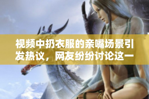 视频中扔衣服的亲嘴场景引发热议，网友纷纷讨论这一奇特行为