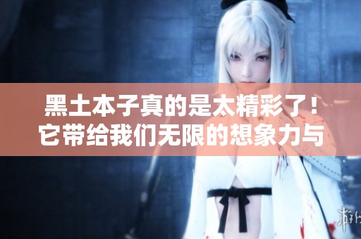 黑土本子真的是太精彩了！它带给我们无限的想象力与感动。