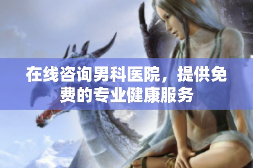 在线咨询男科医院，提供免费的专业健康服务