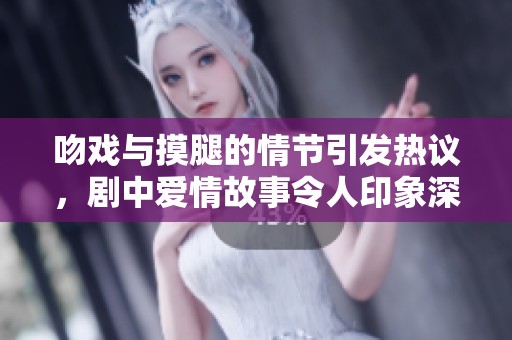 吻戏与摸腿的情节引发热议，剧中爱情故事令人印象深刻