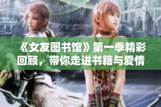 《女友图书馆》第一季精彩回顾，带你走进书籍与爱情交织的故事