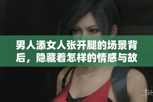 男人添女人张开腿的场景背后，隐藏着怎样的情感与故事呢