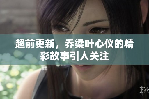超前更新，乔梁叶心仪的精彩故事引人关注