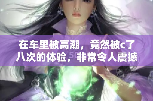 在车里被高潮，竟然被c了八次的体验，非常令人震撼