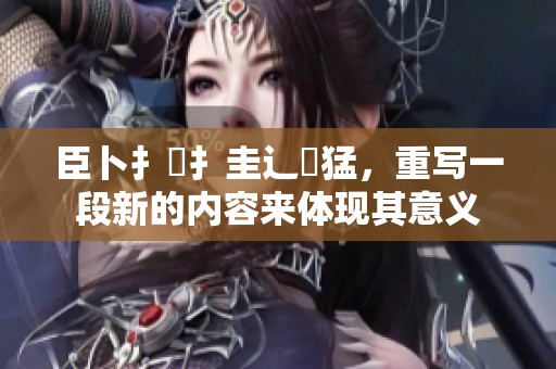 臣卜扌喿扌圭辶畐猛，重写一段新的内容来体现其意义
