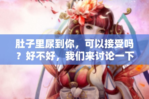 肚子里尿到你，可以接受吗？好不好，我们来讨论一下这个话题。