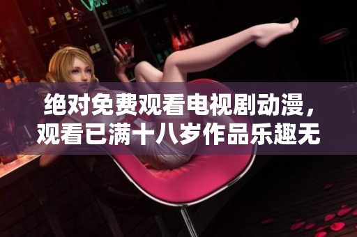 绝对免费观看电视剧动漫，观看已满十八岁作品乐趣无穷