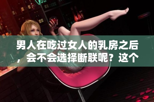 男人在吃过女人的乳房之后，会不会选择断联呢？这个问题值得深思。