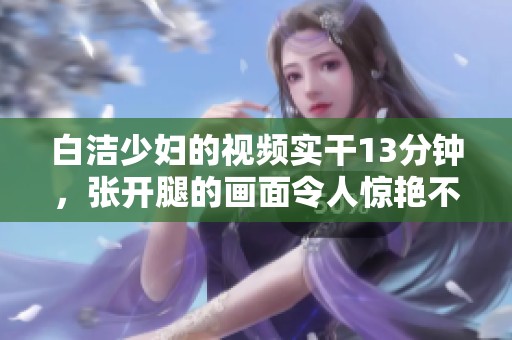 白洁少妇的视频实干13分钟，张开腿的画面令人惊艳不已