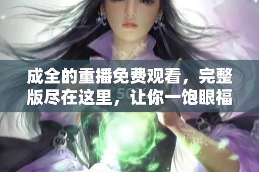 成全的重播免费观看，完整版尽在这里，让你一饱眼福。