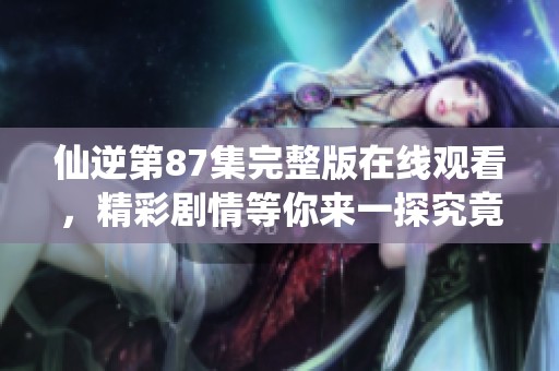仙逆第87集完整版在线观看，精彩剧情等你来一探究竟，快来观看吧！