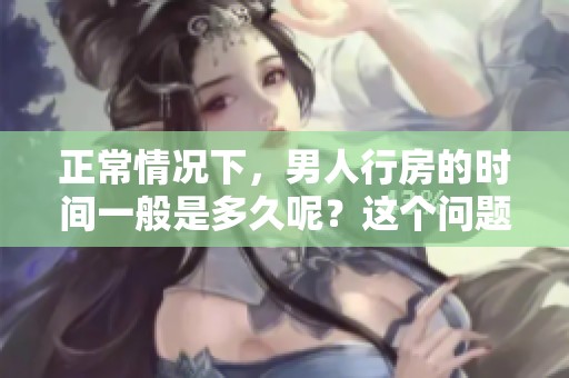 正常情况下，男人行房的时间一般是多久呢？这个问题值得我们深入探讨。