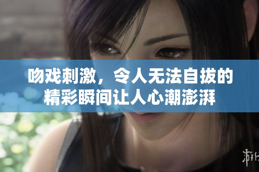吻戏刺激，令人无法自拔的精彩瞬间让人心潮澎湃