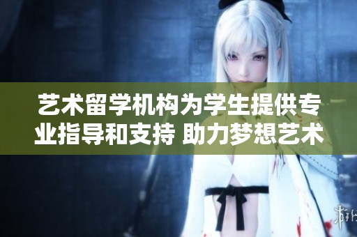 艺术留学机构为学生提供专业指导和支持 助力梦想艺术之路的实现