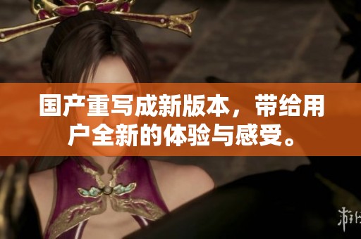 国产重写成新版本，带给用户全新的体验与感受。