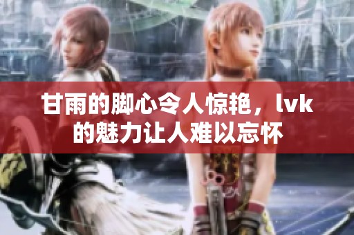 甘雨的脚心令人惊艳，lvk的魅力让人难以忘怀