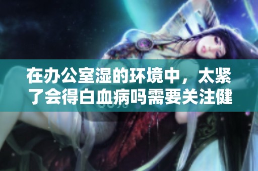 在办公室湿的环境中，太紧了会得白血病吗需要关注健康风险
