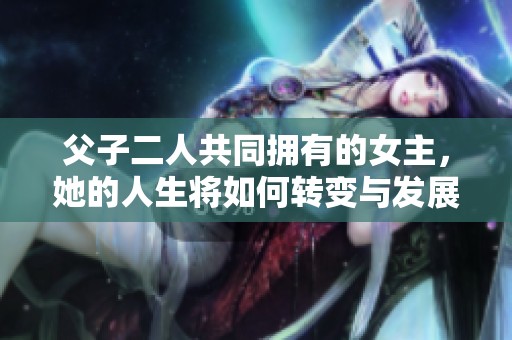 父子二人共同拥有的女主，她的人生将如何转变与发展？