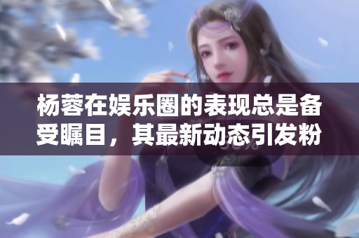 杨蓉在娱乐圈的表现总是备受瞩目，其最新动态引发粉丝热议
