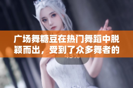 广场舞糖豆在热门舞蹈中脱颖而出，受到了众多舞者的喜爱与追捧