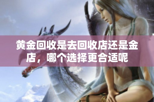 黄金回收是去回收店还是金店，哪个选择更合适呢