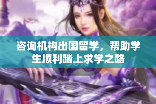咨询机构出国留学，帮助学生顺利踏上求学之路