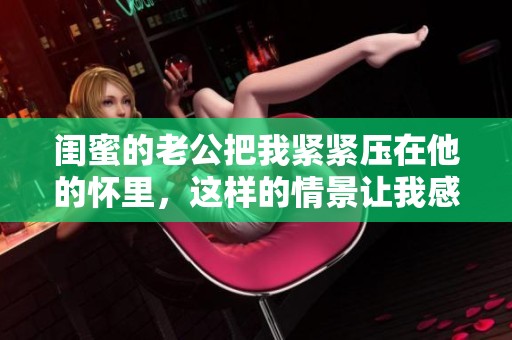 闺蜜的老公把我紧紧压在他的怀里，这样的情景让我感到无比尴尬。