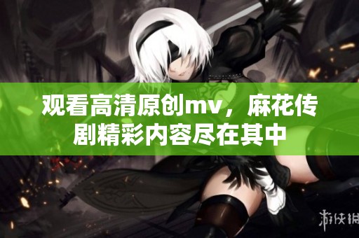 观看高清原创mv，麻花传剧精彩内容尽在其中