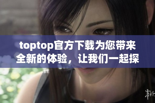 toptop官方下载为您带来全新的体验，让我们一起探索更多精彩内容吧