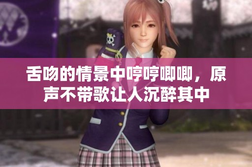 舌吻的情景中哼哼唧唧，原声不带歌让人沉醉其中