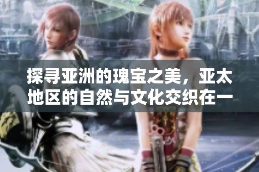 探寻亚洲的瑰宝之美，亚太地区的自然与文化交织在一起