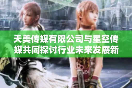 天美传媒有限公司与星空传媒共同探讨行业未来发展新方向