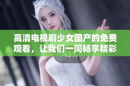 高清电视剧少女国产的免费观看，让我们一同畅享精彩剧情吧
