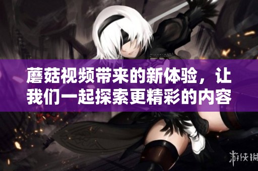 蘑菇视频带来的新体验，让我们一起探索更精彩的内容！