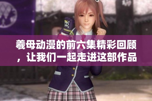 羲母动漫的前六集精彩回顾，让我们一起走进这部作品的世界之中