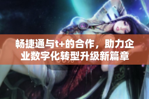 畅捷通与t+的合作，助力企业数字化转型升级新篇章