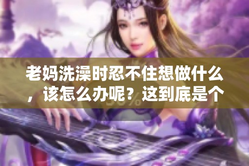 老妈洗澡时忍不住想做什么，该怎么办呢？这到底是个什么情况呢？