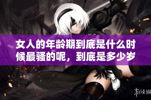 女人的年龄期到底是什么时候最骚的呢，到底是多少岁呢