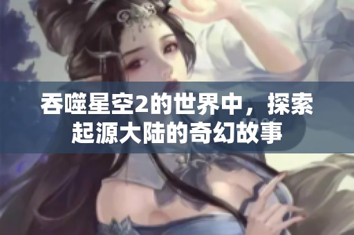 吞噬星空2的世界中，探索起源大陆的奇幻故事