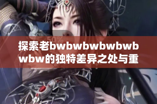 探索老bwbwbwbwbwbwbw的独特差异之处与重要特点，解析其影响与意义。