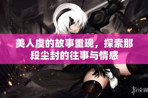 美人虞的故事重现，探索那段尘封的往事与情感