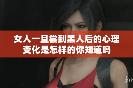 女人一旦尝到黑人后的心理变化是怎样的你知道吗