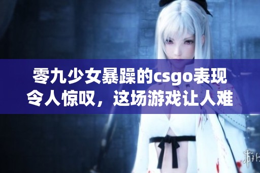 零九少女暴躁的csgo表现令人惊叹，这场游戏让人难以置信
