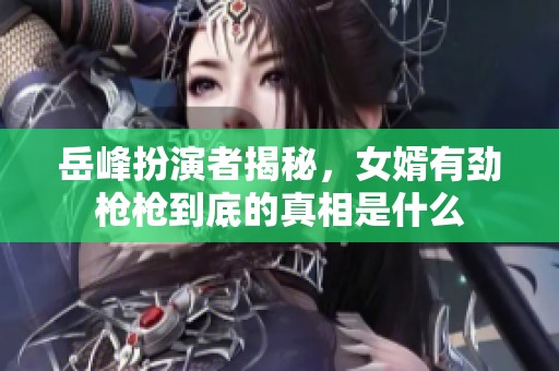 岳峰扮演者揭秘，女婿有劲枪枪到底的真相是什么
