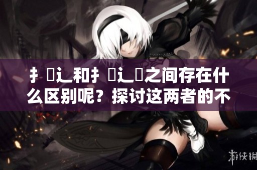 扌喿辶和扌喿辶畐之间存在什么区别呢？探讨这两者的不同之处