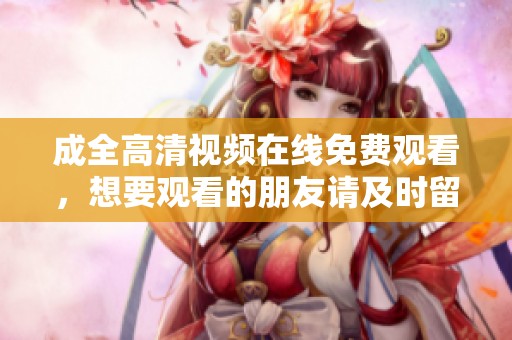成全高清视频在线免费观看，想要观看的朋友请及时留意哦