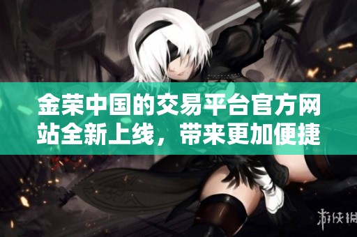 金荣中国的交易平台官方网站全新上线，带来更加便捷的交易体验与服务