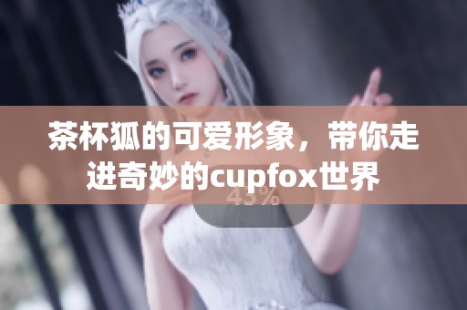 茶杯狐的可爱形象，带你走进奇妙的cupfox世界