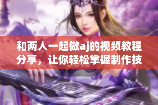 和两人一起做aj的视频教程分享，让你轻松掌握制作技巧。