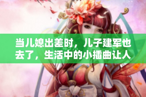 当儿媳出差时，儿子建军也去了，生活中的小插曲让人感慨万千